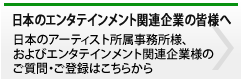 日本のエンタテインメント関連企業の皆様へ 日本のアーティスト所属事務所様、およびエンタテインメント関連企業様のご質問・ご登録はこちらから